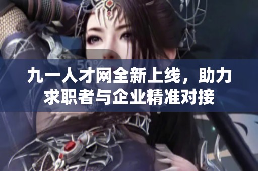 九一人才网全新上线，助力求职者与企业精准对接