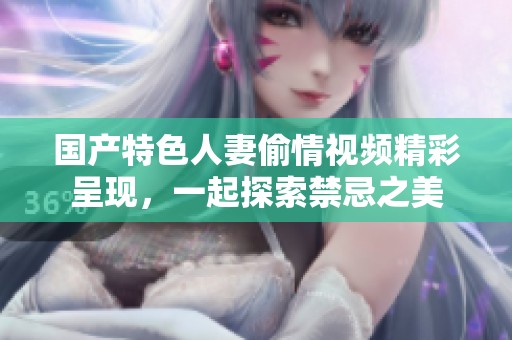 国产特色人妻偷情视频精彩呈现，一起探索禁忌之美