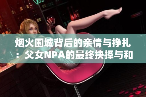 烟火围城背后的亲情与挣扎：父女NPA的最终抉择与和解