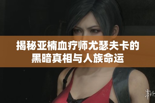 揭秘亚楠血疗师尤瑟夫卡的黑暗真相与人族命运