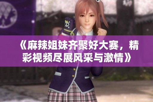 《麻辣姐妹齐聚好大赛，精彩视频尽展风采与激情》