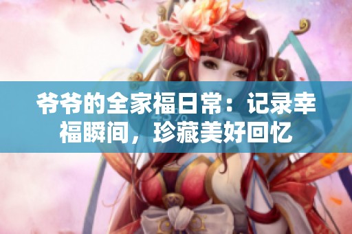 爷爷的全家福日常：记录幸福瞬间，珍藏美好回忆