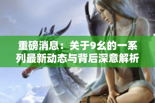 重磅消息：关于9幺的一系列最新动态与背后深意解析