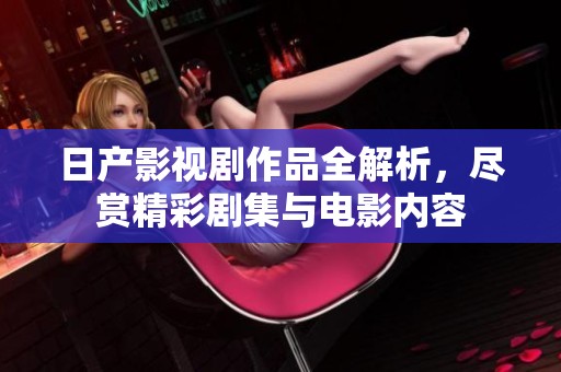 日产影视剧作品全解析，尽赏精彩剧集与电影内容