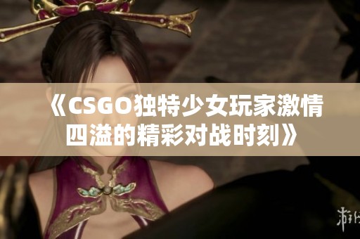 《CSGO独特少女玩家激情四溢的精彩对战时刻》