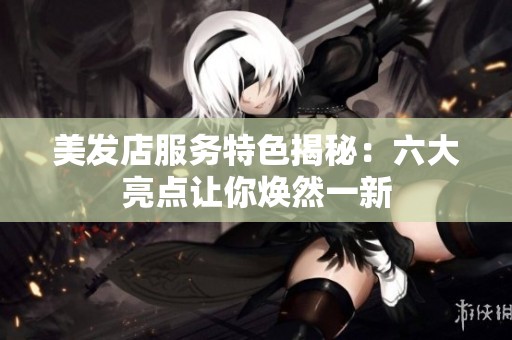 美发店服务特色揭秘：六大亮点让你焕然一新