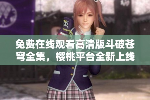 免费在线观看高清版斗破苍穹全集，樱桃平台全新上线