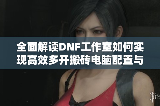 全面解读DNF工作室如何实现高效多开搬砖电脑配置与操作教程