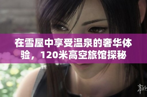 在雪屋中享受温泉的奢华体验，120米高空旅馆探秘