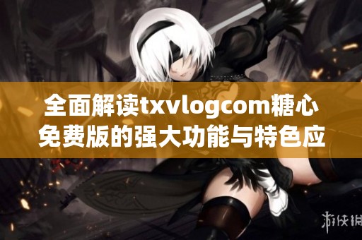 全面解读txvlogcom糖心免费版的强大功能与特色应用