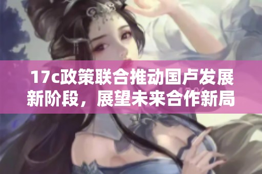 17c政策联合推动国卢发展新阶段，展望未来合作新局面