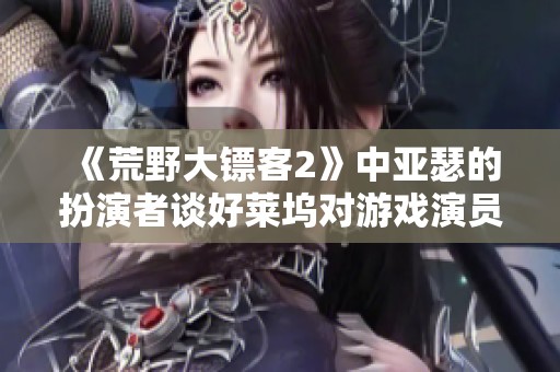 《荒野大镖客2》中亚瑟的扮演者谈好莱坞对游戏演员的偏见