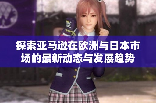 探索亚马逊在欧洲与日本市场的最新动态与发展趋势