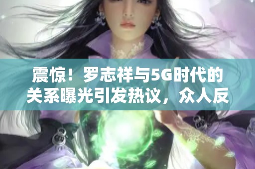 震惊！罗志祥与5G时代的关系曝光引发热议，众人反应不一