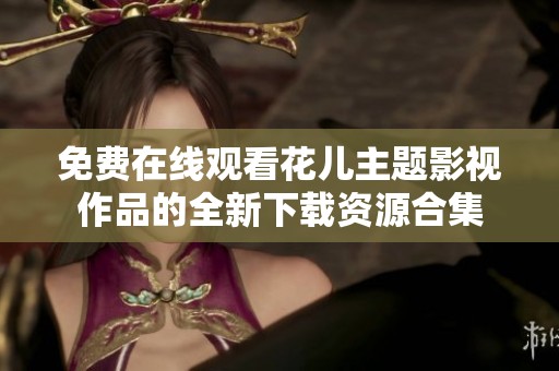 免费在线观看花儿主题影视作品的全新下载资源合集