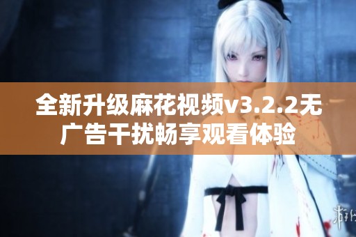 全新升级麻花视频v3.2.2无广告干扰畅享观看体验
