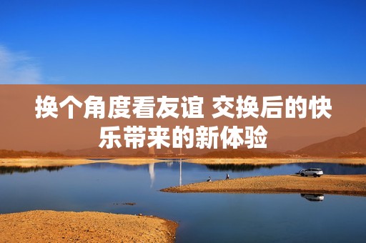 换个角度看友谊 交换后的快乐带来的新体验