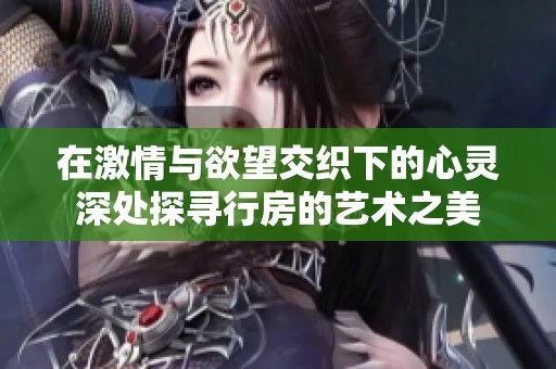 在激情与欲望交织下的心灵深处探寻行房的艺术之美
