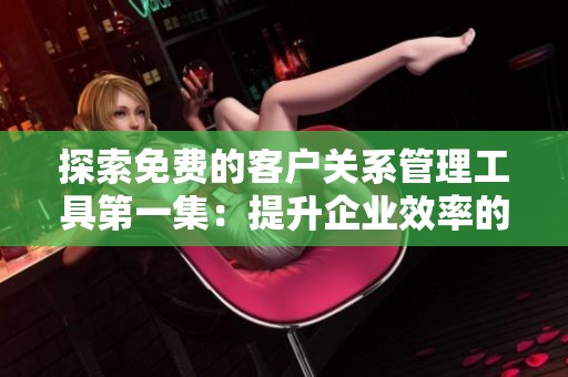 探索免费的客户关系管理工具第一集：提升企业效率的秘密