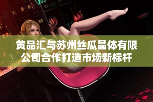 黄品汇与苏州丝瓜晶体有限公司合作打造市场新标杆