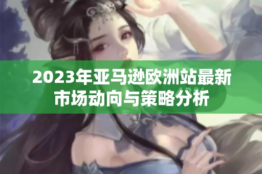 2023年亚马逊欧洲站最新市场动向与策略分析