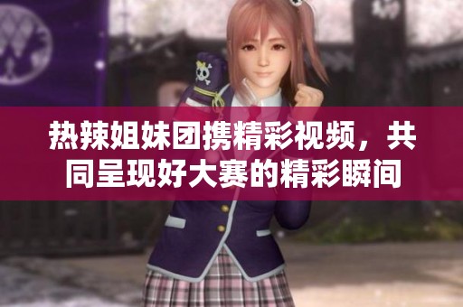 热辣姐妹团携精彩视频，共同呈现好大赛的精彩瞬间