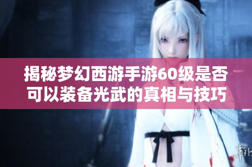 揭秘梦幻西游手游60级是否可以装备光武的真相与技巧