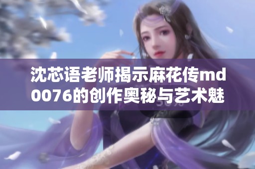 沈芯语老师揭示麻花传md0076的创作奥秘与艺术魅力