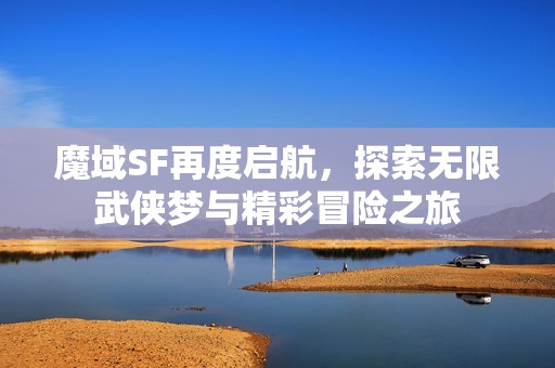 魔域SF再度启航，探索无限武侠梦与精彩冒险之旅