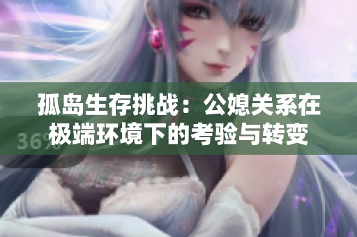 孤岛生存挑战：公媳关系在极端环境下的考验与转变