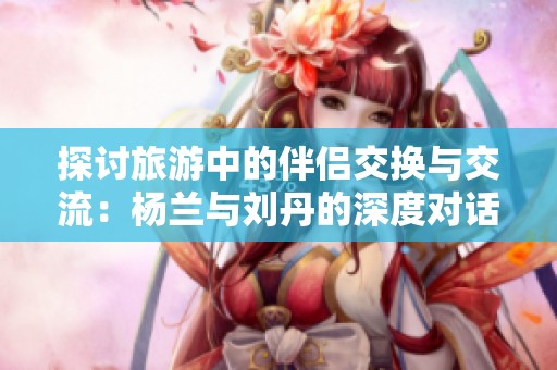 探讨旅游中的伴侣交换与交流：杨兰与刘丹的深度对话