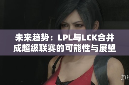 未来趋势：LPL与LCK合并成超级联赛的可能性与展望