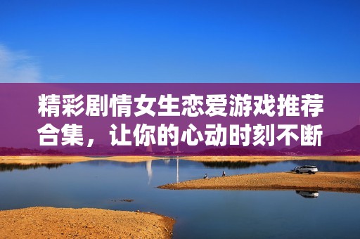 精彩剧情女生恋爱游戏推荐合集，让你的心动时刻不断升级