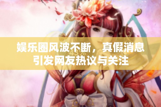 娱乐圈风波不断，真假消息引发网友热议与关注