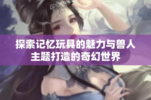 探索记忆玩具的魅力与兽人主题打造的奇幻世界
