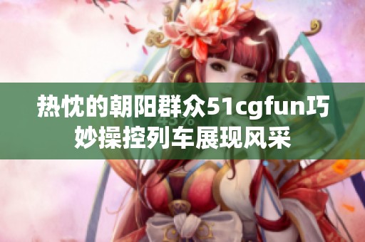 热忱的朝阳群众51cgfun巧妙操控列车展现风采