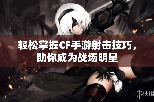 轻松掌握CF手游射击技巧，助你成为战场明星