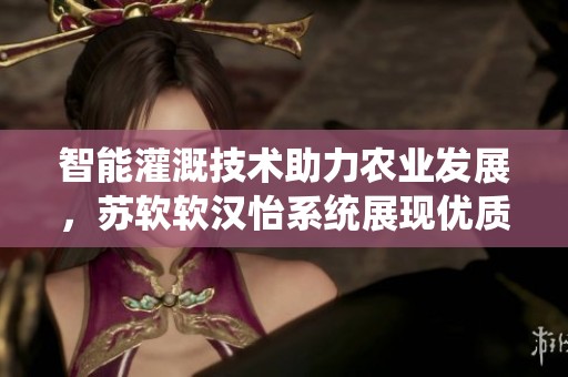 智能灌溉技术助力农业发展，苏软软汉怡系统展现优质效果