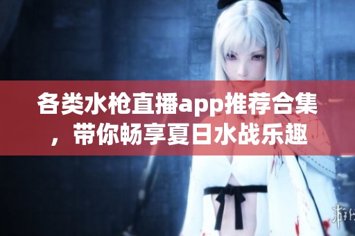 各类水枪直播app推荐合集，带你畅享夏日水战乐趣