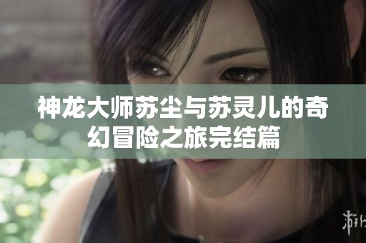 神龙大师苏尘与苏灵儿的奇幻冒险之旅完结篇