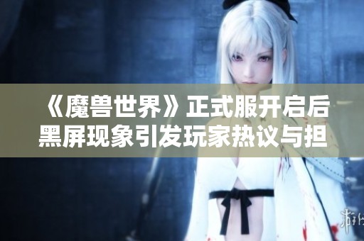 《魔兽世界》正式服开启后黑屏现象引发玩家热议与担忧