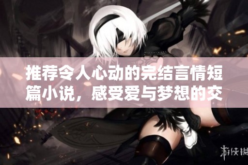 推荐令人心动的完结言情短篇小说，感受爱与梦想的交织