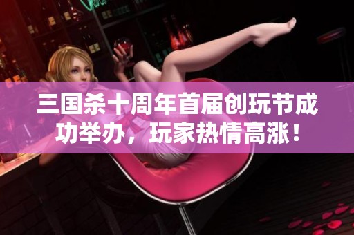 三国杀十周年首届创玩节成功举办，玩家热情高涨！