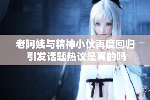 老阿姨与精神小伙再度回归 引发话题热议是真的吗