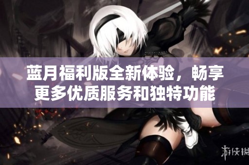 蓝月福利版全新体验，畅享更多优质服务和独特功能
