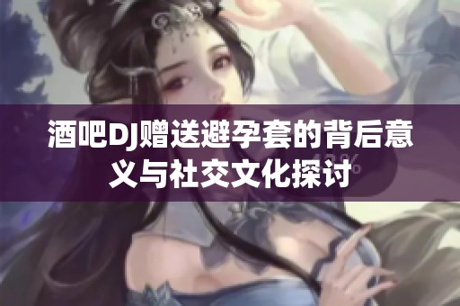 酒吧DJ赠送避孕套的背后意义与社交文化探讨