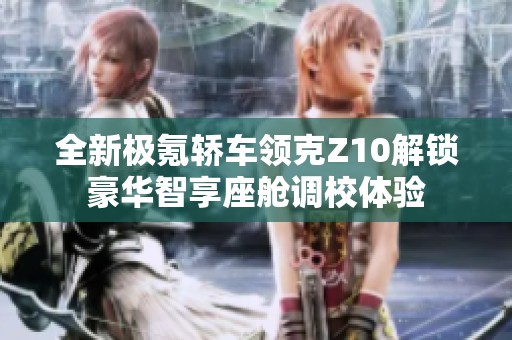 全新极氪轿车领克Z10解锁豪华智享座舱调校体验
