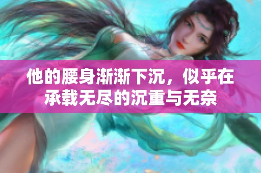 他的腰身渐渐下沉，似乎在承载无尽的沉重与无奈