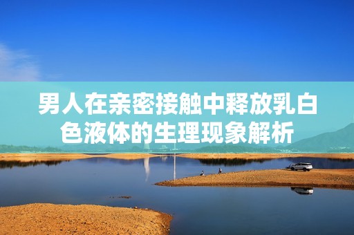 男人在亲密接触中释放乳白色液体的生理现象解析