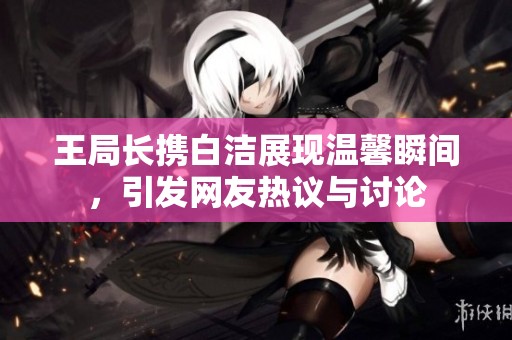 王局长携白洁展现温馨瞬间，引发网友热议与讨论